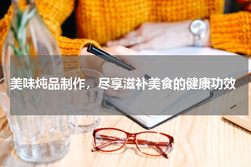  美味炖品制作，尽享滋补美食的健康功效