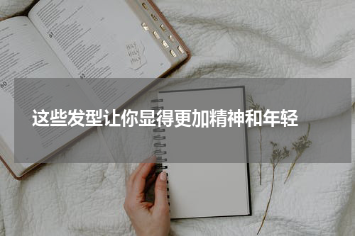  这些发型让你显得更加精神和年轻 