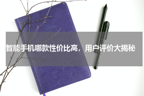  智能手机哪款性价比高，用户评价大揭秘