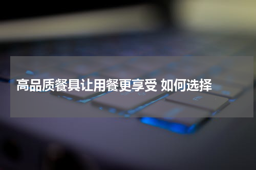  高品质餐具让用餐更享受 如何选择 