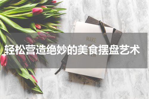  轻松营造绝妙的美食摆盘艺术