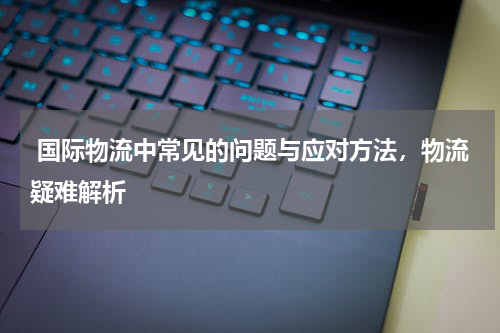  国际物流中常见的问题与应对方法，物流疑难解析
