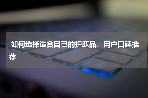  如何选择适合自己的护肤品，用户口碑推荐
