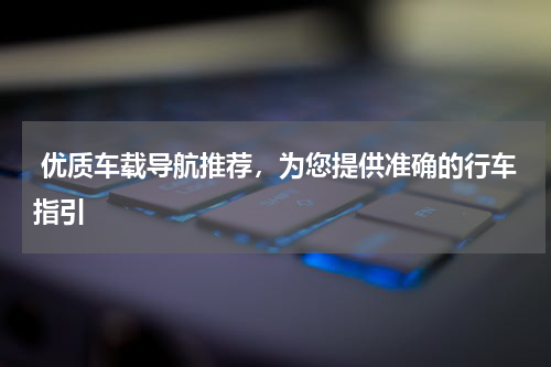 优质车载导航推荐，为您提供准确的行车指引