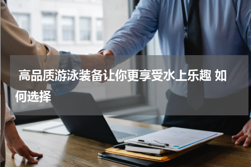  高品质游泳装备让你更享受水上乐趣 如何选择 