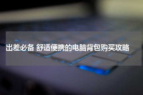  出差必备 舒适便携的电脑背包购买攻略