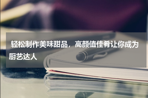  轻松制作美味甜品，高颜值佳肴让你成为厨艺达人