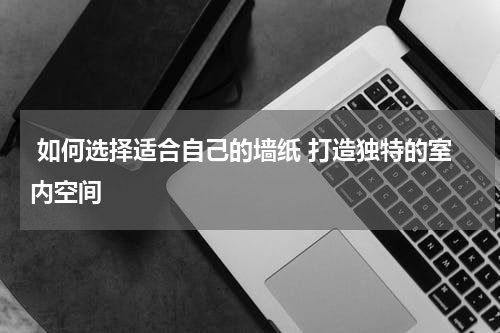  如何选择适合自己的墙纸 打造独特的室内空间