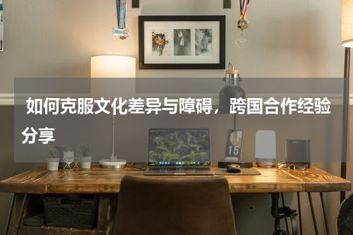  如何克服文化差异与障碍，跨国合作经验分享