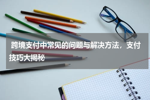  跨境支付中常见的问题与解决方法，支付技巧大揭秘