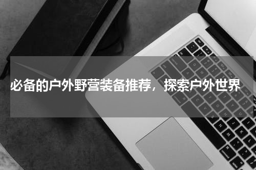  必备的户外野营装备推荐，探索户外世界
