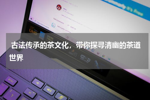  古法传承的茶文化，带你探寻清幽的茶道世界