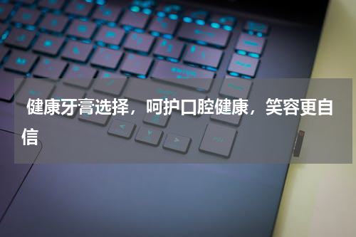  健康牙膏选择，呵护口腔健康，笑容更自信