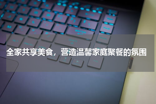  全家共享美食，营造温馨家庭聚餐的氛围