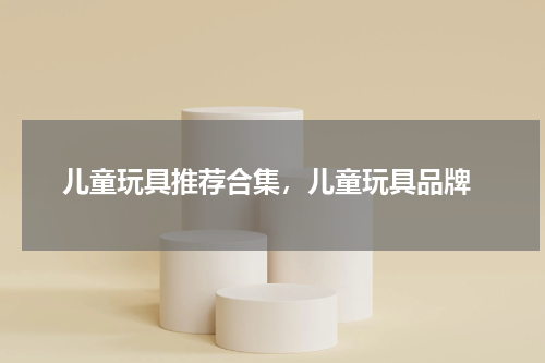  儿童玩具推荐合集，儿童玩具品牌