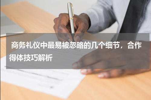  商务礼仪中最易被忽略的几个细节，合作得体技巧解析