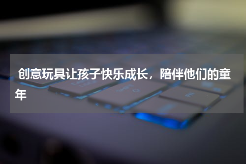  创意玩具让孩子快乐成长，陪伴他们的童年 
