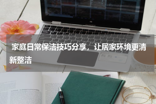  家庭日常保洁技巧分享，让居家环境更清新整洁