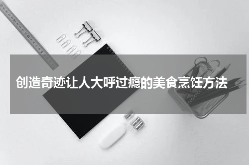  创造奇迹让人大呼过瘾的美食烹饪方法
