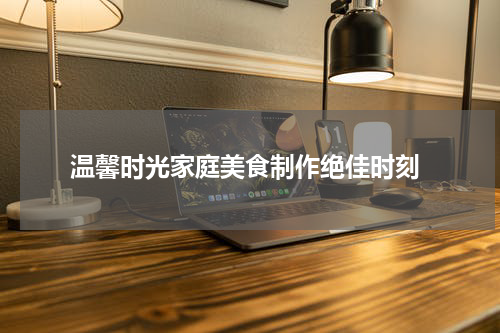  温馨时光家庭美食制作绝佳时刻