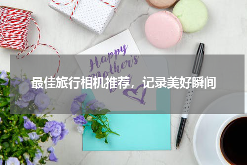 最佳旅行相机推荐，记录美好瞬间