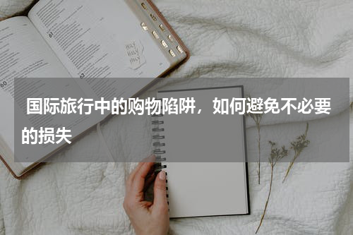  国际旅行中的购物陷阱，如何避免不必要的损失