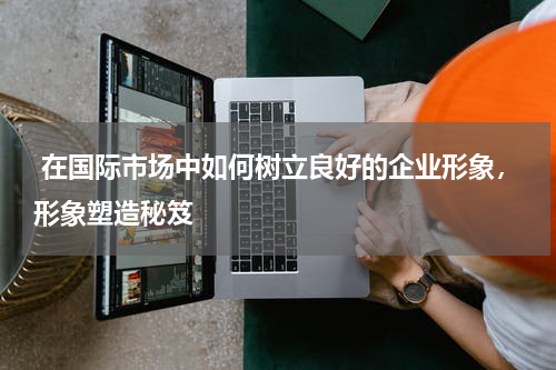  在国际市场中如何树立良好的企业形象，形象塑造秘笈