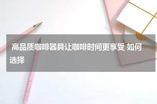  高品质咖啡器具让咖啡时间更享受 如何选择 