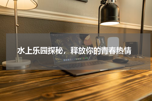  水上乐园探秘，释放你的青春热情
