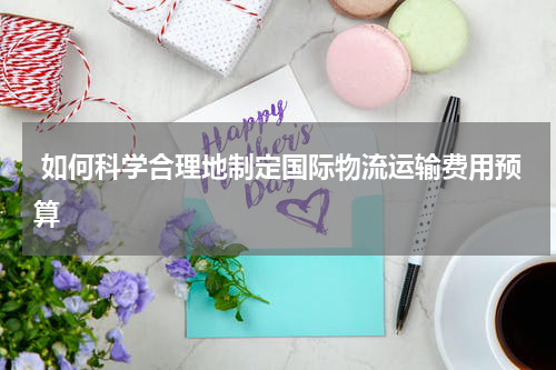  如何科学合理地制定国际物流运输费用预算