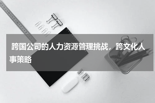  跨国公司的人力资源管理挑战，跨文化人事策略