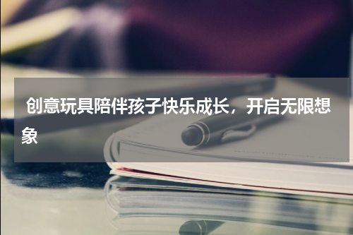 创意玩具陪伴孩子快乐成长，开启无限想象 