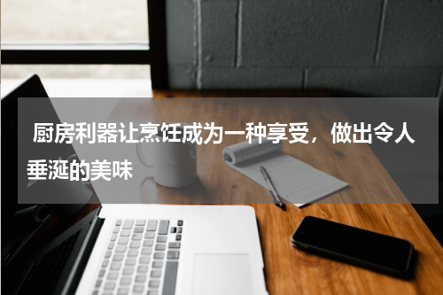  厨房利器让烹饪成为一种享受，做出令人垂涎的美味 