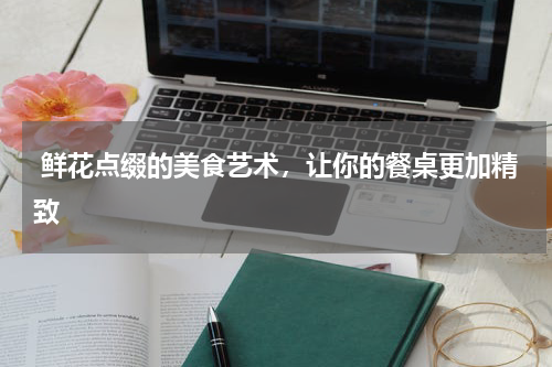  鲜花点缀的美食艺术，让你的餐桌更加精致