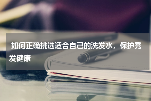  如何正确挑选适合自己的洗发水，保护秀发健康