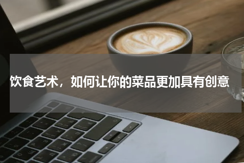 饮食艺术，如何让你的菜品更加具有创意