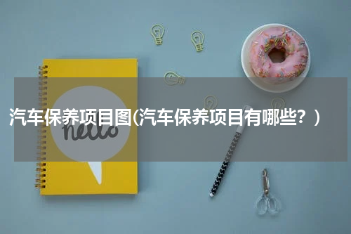 汽车保养项目图(汽车保养项目有哪些？)