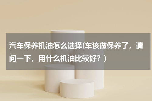 汽车保养机油怎么选择(车该做保养了，请问一下，用什么机油比较好？)
