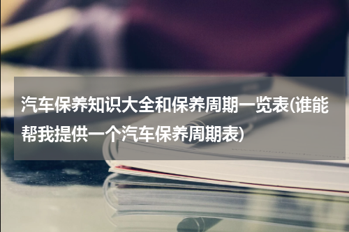汽车保养知识大全和保养周期一览表(谁能帮我提供一个汽车保养周期表)