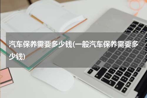 汽车保养需要多少钱(一般汽车保养需要多少钱)