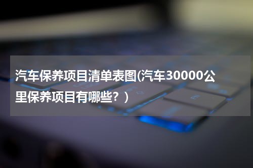 汽车保养项目清单表图(汽车30000公里保养项目有哪些？)