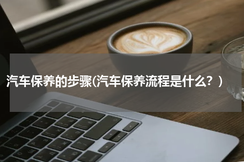 汽车保养的步骤(汽车保养流程是什么？)
