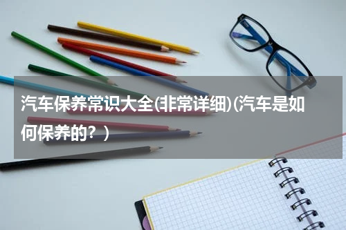 汽车保养常识大全(非常详细)(汽车是如何保养的？)