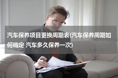 汽车保养项目更换周期表(汽车保养周期如何确定 汽车多久保养一次)