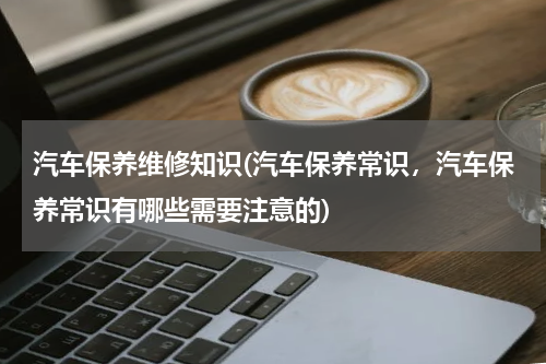 汽车保养维修知识(汽车保养常识，汽车保养常识有哪些需要注意的)