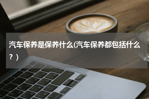 汽车保养是保养什么(汽车保养都包括什么？)