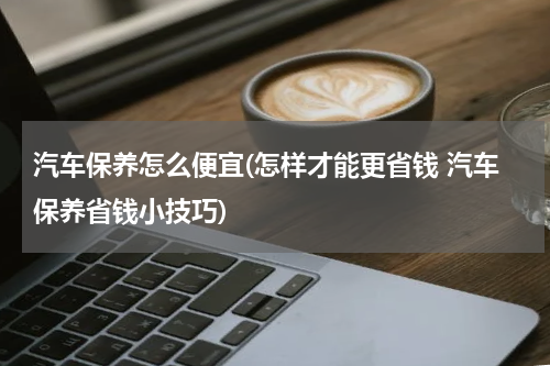 汽车保养怎么便宜(怎样才能更省钱 汽车保养省钱小技巧)