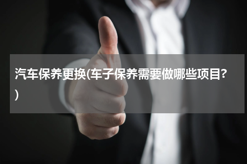 汽车保养更换(车子保养需要做哪些项目?)