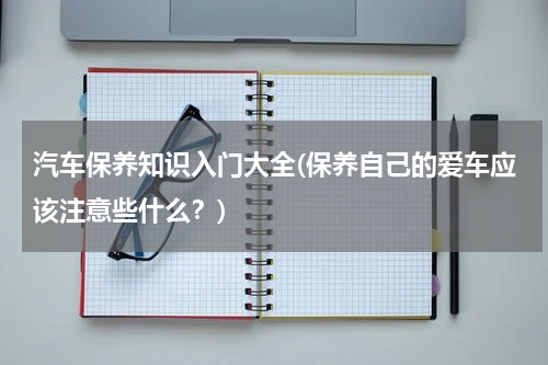 汽车保养知识入门大全(保养自己的爱车应该注意些什么？)
