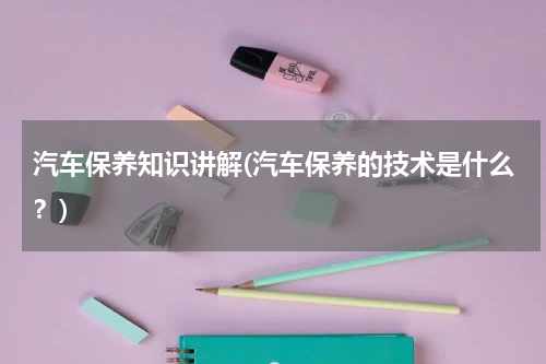汽车保养知识讲解(汽车保养的技术是什么？)